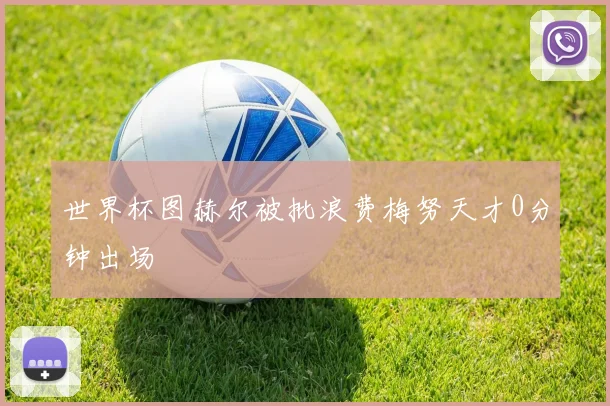 世界杯图赫尔被批浪费梅努天才0分钟出场